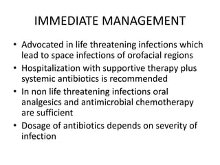 IMMEDIATE MANAGEMENT
• Advocated in life threatening infections which
lead to space infections of orofacial regions
• Hospitalization with supportive therapy plus
systemic antibiotics is recommended
• In non life threatening infections oral
analgesics and antimicrobial chemotherapy
are sufficient
• Dosage of antibiotics depends on severity of
infection
 