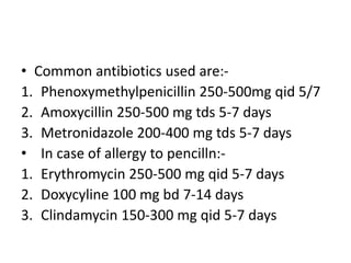 • Common antibiotics used are:-
1. Phenoxymethylpenicillin 250-500mg qid 5/7
2. Amoxycillin 250-500 mg tds 5-7 days
3. Metronidazole 200-400 mg tds 5-7 days
• In case of allergy to pencilln:-
1. Erythromycin 250-500 mg qid 5-7 days
2. Doxycyline 100 mg bd 7-14 days
3. Clindamycin 150-300 mg qid 5-7 days
 