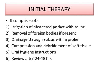 INITIAL THERAPY
• It comprises of:-
1) Irrigation of abscessed pocket with saline
2) Removal of foreign bodies if present
3) Drainage through sulcus with a probe
4) Compression and debridement of soft tissue
5) Oral hygiene instructions
6) Review after 24-48 hrs
 