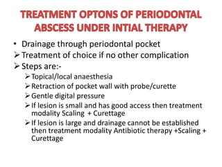 • Drainage through periodontal pocket
Treatment of choice if no other complication
Steps are:-
Topical/local anaesthesia
Retraction of pocket wall with probe/curette
Gentle digital pressure
If lesion is small and has good access then treatment
modality Scaling + Curettage
If lesion is large and drainage cannot be established
then treatment modality Antibiotic therapy +Scaling +
Curettage
 