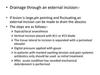 • Drainage through an external incision:-
• If lesion is large,pin pointing and fluctuating,an
external incision can be made to drain the abscess
• The steps are as follows:-
Topical/local anaesthesia
Vertical incision placed with #11 or #15 blade
The tissue lateral to incision is separated with a periosteal
elevator
Digital pressure applied with gauze
In patients with marked swelling tension and pain systemic
antibiotics only should be used as initial treatment
After acute condition has receded mechanical
debridement is performed
 