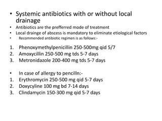 • Systemic antibiotics with or without local
drainage
• Antibiotics are the prefferred mode of treatment
• Local drainge of abscess is mandatory to eliminate etiological factors
• Recommended antibiotic regimen is as follows:-
1. Phenoxymethylpenicillin 250-500mg qid 5/7
2. Amoxycillin 250-500 mg tds 5-7 days
3. Metronidazole 200-400 mg tds 5-7 days
• In case of allergy to pencilln:-
1. Erythromycin 250-500 mg qid 5-7 days
2. Doxycyline 100 mg bd 7-14 days
3. Clindamycin 150-300 mg qid 5-7 days
 