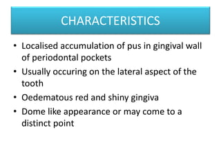CHARACTERISTICS
• Localised accumulation of pus in gingival wall
of periodontal pockets
• Usually occuring on the lateral aspect of the
tooth
• Oedematous red and shiny gingiva
• Dome like appearance or may come to a
distinct point
 