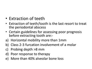 • Extraction of teeth
• Extraction of teeth/tooth is the last resort to treat
the periodontal abscess
• Certain guidelines for assessing poor prognosis
before extracting tooth are:-
a) Horizontal mobility more than 1mm
b) Class 2-3 furcation involvement of a molar
c) Probing depth >8 mm
d) Poor response to therapy
e) More than 40% alveolar bone loss
 