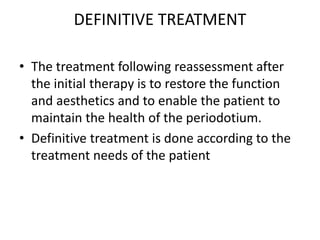 DEFINITIVE TREATMENT
• The treatment following reassessment after
the initial therapy is to restore the function
and aesthetics and to enable the patient to
maintain the health of the periodotium.
• Definitive treatment is done according to the
treatment needs of the patient
 