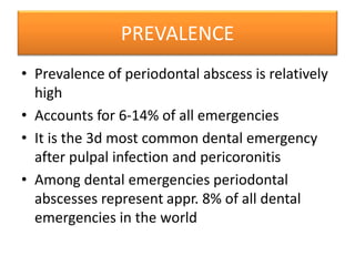 PREVALENCE
• Prevalence of periodontal abscess is relatively
high
• Accounts for 6-14% of all emergencies
• It is the 3d most common dental emergency
after pulpal infection and pericoronitis
• Among dental emergencies periodontal
abscesses represent appr. 8% of all dental
emergencies in the world
 