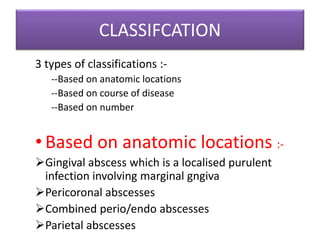 CLASSIFCATION
3 types of classifications :-
--Based on anatomic locations
--Based on course of disease
--Based on number
• Based on anatomic locations :-
Gingival abscess which is a localised purulent
infection involving marginal gngiva
Pericoronal abscesses
Combined perio/endo abscesses
Parietal abscesses
 