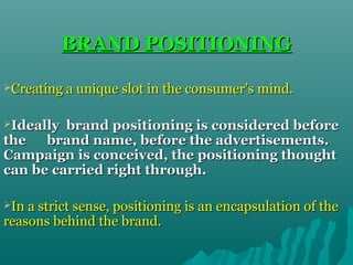 BRAND POSITIONING
Creating a unique slot in the consumer’s mind.
Ideally

brand positioning is considered before
the
brand name, before the advertisements.
Campaign is conceived, the positioning thought
can be carried right through.
In a strict sense, positioning is an encapsulation of the

reasons behind the brand.

 