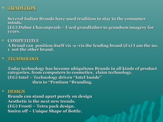 

TRADITION
Several Indian Brands have used tradition to stay in the consumer
minds.
(EG) Dabur Chavanprash – Used grandfather to grandson imagery for
years.



COMPETITIVE
A Brand can position itself vis -a -vis the leading brand (Ex) I am the no.
1 not the other brand.



TECHNOLOGY
Today technology has become ubiquitous Brands in all kinds of product
categories, from computers to cosmetics, claim technology.
(EG) Intel – Technology driven “Intel Inside”
then to “Pentium “Branding.



DESIGN
Brands can stand apart purely on design
Aesthetic is the next new trends.
(EG) Frooti – Tetra pack design.
Smirn off – Unique Shape of Bottle.

 