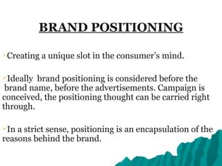 BRAND POSITIONING
Creating a unique slot in the consumer’s mind.
Ideally brand positioning is considered before the
brand name, before the advertisements. Campaign is
conceived, the positioning thought can be carried right
through.
In a strict sense, positioning is an encapsulation of the
reasons behind the brand.
 