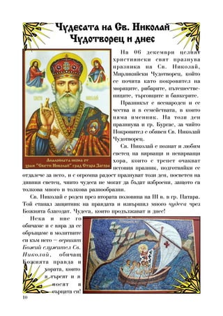 10
Íà 06 äåêåìâðè öåëèÿò
õðèñòèÿíñêè ñâÿò ïðàçíóâà
ïðàçíèêà íà Ñâ. Íèêîëàé,
Ìèðëèêèéñêè ×óäîòâîðåö, êîéòî
ñå ïî÷èòà êàòî ïîêðîâèòåë íà
ìîðÿöèòå, ðèáàðèòå, ïúòåøåñòâå-
íèöèòå, òúðãîâöèòå è áàíêåðèòå.
Ïðàçíèêúò å âñåíàðîäåí è ñå
÷åñòâà è â ñåìåéñòâàòà, â êîèòî
íÿìà èìåííèê. Íà òîçè äåí
ïðàçíèóâà è ãð. Áóðãàñ, çà ÷èéòî
Ïîêðîâèòåë å îáÿâåí Ñâ. Íèêîëàé
×óäîòâîðåö.
Ñâ. Íèêîëàé å ïîçíàò è ëþáèì
ñâåòåö íà âÿðâàùè è íåâÿðâàùè
õîðà, êîèòî ñ òðåïåò î÷àêâàò
íåãîâèÿ ïðàçíèê, ïîäãîòâÿéêè ñå
îòäàëå÷å çà íåãî, è ñ îãðîìíà ðàäîñò ïðàçíóâàò òîçè äåí, ïîñâåòåí íà
äèâíèÿ ñâåòåö, ÷èèòî ÷óäåñà íå ìîãàò äà áúäàò èçáðîåíè, çàùîòî ñà
òîëêîâà ìíîãî è òîëêîâà ðàçíîîáðàçíè.
Ñâ. Íèêîëàé å ðîäåí ïðåç âòîðàòà ïîëîâèíà íà III â. â ãð. Ïàòàðà.
Òîé ñòàíàë çàùèòíèê íà ïðàâäàòà è èçâúðøèë ìíîãî ÷óäåñà ÷ðåç
Áîæèÿòà áëàãîäàò. ×óäåñà, êîèòî ïðîäúëæàâàò è äíåñ!
Íåêà è íèå ãî
îáè÷àìå è ñ âÿðà äà ñå
îáðúùàìå â ìîëèòâèòå
ñè êúì íåãî – âåðíèÿò
Áîæèé ñëóæèòåë Ñâ.
Íèêîëàé, îáè÷àù
Áîæèÿòà ïðàâäà è
×óäåñàòà íà Ñâ. Íèêîëàé×óäåñàòà íà Ñâ. Íèêîëàé×óäåñàòà íà Ñâ. Íèêîëàé×óäåñàòà íà Ñâ. Íèêîëàé×óäåñàòà íà Ñâ. Íèêîëàé
×óäîòâîðåö è äíåñ×óäîòâîðåö è äíåñ×óäîòâîðåö è äíåñ×óäîòâîðåö è äíåñ×óäîòâîðåö è äíåñ
õîðàòà, êîèòî
ÿ òúðñÿò è ÿ
íîñÿò â
ñúðöàòà ñè!
 