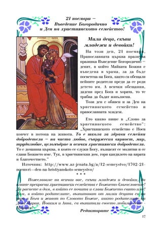 17
Íà òîçè äåí, 21 íîåìâðè,
Ïðàâîñëàâíàòà öúðêâà ïðàçíóâà
ïðàçíèêà Âúâåäåíèå Áîãîðîäè÷íî –
äåíÿò, â êîéòî Ìàéêàòà Áîæèÿ å
âúâåäåíà â õðàìà, çà äà áúäå
ïîñâåòåíà íà Áîãà, êàêòî ñà îáåùàëè
íåéíèòå ðîäèòåëè ïðåäè äà ñå ðîäè
äåòåòî èì. À âñè÷êè îáåùàíèÿ,
äàäåíè ïðåä Áîãà è õîðàòà, òî òå
òðÿáâà äà áúäàò èçïúëíåíè.
Òîçè äåí å îáÿâåí è çà Äåí íà
õðèñòèÿíñêîòî ñåìåéñòâî è
ïðàâîñëàâíàòà ìëàäåæ.
Åòî êàêâî ïèøå â „Ñëîâî çà
õðèñòèÿíñêîòî ñåìåéñòâî“:
„Õðèñòèÿíñêîòî ñåìåéñòâî å Íîåâ
êîâ÷åã â ïîòîïà íà æèâîòà. Òî å øêîëà çà çäðàâè ñåìåéíè
äîáðîäåòåëè – íà ÷èñòà ëþáîâ, ñúïðóæåñêà âÿðíîñò, ìèð,
òðóäîëþáèå, öåëîìúäðèå è âñè÷êè õðèñòèÿíñêè äîáðîäåòåëè.
Òî å äîìàøíà öúðêâà, â êîÿòî ñå ñëóæè Áîãó, âúçíàñÿò ñå ìîëèòâè è ñå
ñëàâè Áîæèåòî èìå. Òóê, â õðèñòèÿíñêèÿ äîì, ãîðè êàíäèëîòî íà âÿðàòà
è áëàãî÷åñòèåòî.”
Èçòî÷íèê: http://www.az-jenata.bg/a/12-semeystvo/1702-21-
noemvri—den-na-hristiyanskoto-semeystvo/
* * *
Ïîæåëàâàìå íà âñè÷êè âàñ, ñêúïè ìëàäåæè è äåâîéêè, äà
èìàòå ïðåêðàñíè õðèñòèÿíñêè ñåìåéñòâà ñ Áîæèåòî áëàãîñëîâåíèå!
Äà ðàñíåòå â äîì, â êîéòî ñå ïî÷èòà è ñëàâè Áîæèåòî ñâÿòî èìå!
Äîì, â êîéòî ðîäèòåëèòå, âúçïèòàâàò îò ìàëêè äåöàòà ñè íà
âÿðà â Áîãà è æèâîò ïî Ñëîâîòî Áîæèå, êàêòî ðîäèòåëèòå íà
Äåâà Ìàðèÿ, Éîàêèì è Àííà, ñà âúçïèòàëè ñâîåòî ëþáèìî äåòå -
Ìàðèàì!
Ìèëè äåöà, ñêúïè
ìëàäåæè è äåâîéêè!
21 íîåìâðè –
Âúâåäåíèå Áîãîðîäè÷íî
è Äåí íà õðèñòèÿíñêîòî ñåìåéñòâî!
Ðåäàêòîðèòå
 