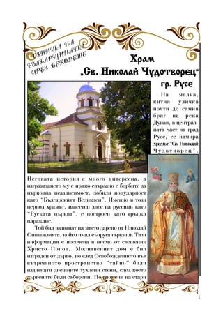 7
ÎÃÍÈÙÀ ÍÀ
ÁÚËÃÀÐÙÈÍÀÒÀ
ÏÐÅÇ ÂÅÊÎÂÅÒÅ
ÕðàìÕðàìÕðàìÕðàìÕðàì
„„„„„Ñâ. Íèêîëàé ×óäîòâîðåöÑâ. Íèêîëàé ×óäîòâîðåöÑâ. Íèêîëàé ×óäîòâîðåöÑâ. Íèêîëàé ×óäîòâîðåöÑâ. Íèêîëàé ×óäîòâîðåö“““““
ãð. Ðóñåãð. Ðóñåãð. Ðóñåãð. Ðóñåãð. Ðóñå
Íà ìàëêà,
êèòíà óëè÷êà
ïî÷òè äî ñàìèÿ
áðÿã íà ðåêà
Äóíàâ, â öåíòðàë-
íàòà ÷àñò íà ãðàä
Ðóñå, ñå íàìèðà
õðàìúò“Ñâ.Íèêîëàé
× ó ä î ò â î ð å ö ” .
Íåãîâàòà èñòîðèÿ å ìíîãî èíòåðåñíà, à
èçãðàæäàíåòî ìó å ïðÿêî ñâúðçàíî ñ áîðáèòå çà
öúðêîâíà íåçàâèñèìîñò, äîáèëè ïîïóëÿðíîñò
êàòî “Áúëãàðñêèÿò Âåëèêäåí”. Èìåííî â òîçè
ïåðèîä õðàìúò, èçâåñòåí äíåñ íà ðóñåíöè êàòî
“Ðóñêàòà öúðêâà”, å ïîñòðîåí êàòî ãðúöêè
ïàðàêëèñ.
Òîé áèë èçäèãíàò íà ìÿñòî äàðåíî îò Íèêîëàé
Ñâèùîâëèÿòà, êîéòî èìàë ñúïðóãà ãúðêèíÿ. Òàçè
èíôîðìàöèÿ å ïîñî÷åíà â ïèñìî îò ñâåùåíèê
Õðèñòî Ïîïîâ. Ìîëèòâåíèÿò äîì å áèë
èçãðàäåí îò äúðâî, íî ñëåä Îñâîáîæäåíèåòî âúâ
âúòðåøíîòî ïðîñòðàíñòâî “òàéíî” áèëè
èçäèãíàòè äíåøíèòå òóõëåíè ñòåíè, ñëåä êîåòî
äúðâåíèòå áèëè ñúáîðåíè. Ïî ñïîìåíè íà ñòàðè
 