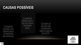 CAUSAS POSSÍVEIS
O conetor do
rato não está
corretamente
ligado à parte de
trás do PC.
O programa
que está a ser
utilizado parou
de responder
aos comandos.
A superfície
utilizada para o
rato com bola é
demasiado
macia.
 