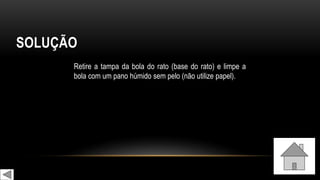 SOLUÇÃO
Retire a tampa da bola do rato (base do rato) e limpe a
bola com um pano húmido sem pelo (não utilize papel).
 