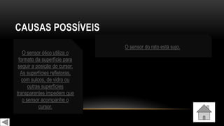 CAUSAS POSSÍVEIS
O sensor ótico utiliza o
formato da superfície para
seguir a posição do cursor.
As superfícies refletoras,
com sulcos, de vidro ou
outras superfícies
transparentes impedem que
o sensor acompanhe o
cursor.
O sensor do rato está sujo.
 
