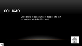 SOLUÇÃO
Limpe a lente do sensor luminoso (base do rato) com
um pano sem pelo (não utilize papel).
 