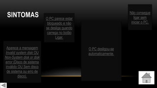 SINTOMAS Não consegue
ligar sem
iniciar o PC.
Aparece a mensagem
Invalid system disk OU
Non-System disk or disk
error (Disco de sistema
inválido OU Sem disco
de sistema ou erro de
disco).
O PC parece estar
bloqueado e não
se desliga quando
carrega no botão
Ligar.
O PC desligou-se
automaticamente.
 