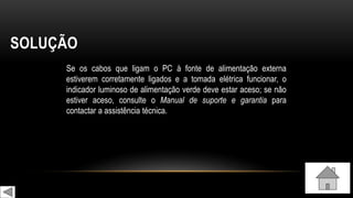 SOLUÇÃO
Se os cabos que ligam o PC à fonte de alimentação externa
estiverem corretamente ligados e a tomada elétrica funcionar, o
indicador luminoso de alimentação verde deve estar aceso; se não
estiver aceso, consulte o Manual de suporte e garantia para
contactar a assistência técnica.
 