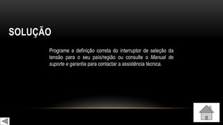 SOLUÇÃO
Programe a definição correta do interruptor de seleção da
tensão para o seu país/região ou consulte o Manual de
suporte e garantia para contactar a assistência técnica.
 