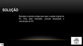 SOLUÇÃO
Reinstale a memória antiga para repor o estado original do
PC. Para obter instruções, consulte Atualização e
manutenção do PC.
 