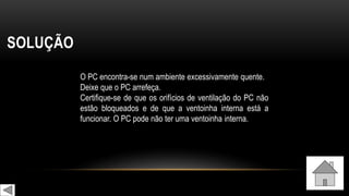 SOLUÇÃO
O PC encontra-se num ambiente excessivamente quente.
Deixe que o PC arrefeça.
Certifique-se de que os orifícios de ventilação do PC não
estão bloqueados e de que a ventoinha interna está a
funcionar. O PC pode não ter uma ventoinha interna.
 
