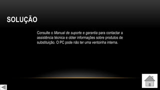 SOLUÇÃO
Consulte o Manual de suporte e garantia para contactar a
assistência técnica e obter informações sobre produtos de
substituição. O PC pode não ter uma ventoinha interna.
 
