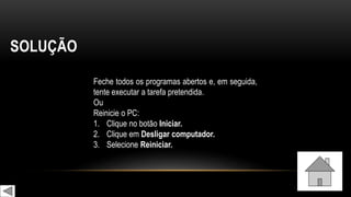 SOLUÇÃO
Feche todos os programas abertos e, em seguida,
tente executar a tarefa pretendida.
Ou
Reinicie o PC:
1. Clique no botão Iniciar.
2. Clique em Desligar computador.
3. Selecione Reiniciar.
 