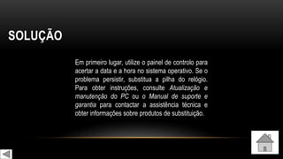 SOLUÇÃO
Em primeiro lugar, utilize o painel de controlo para
acertar a data e a hora no sistema operativo. Se o
problema persistir, substitua a pilha do relógio.
Para obter instruções, consulte Atualização e
manutenção do PC ou o Manual de suporte e
garantia para contactar a assistência técnica e
obter informações sobre produtos de substituição.
 