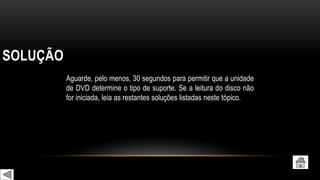 SOLUÇÃO
Aguarde, pelo menos, 30 segundos para permitir que a unidade
de DVD determine o tipo de suporte. Se a leitura do disco não
for iniciada, leia as restantes soluções listadas neste tópico.
 