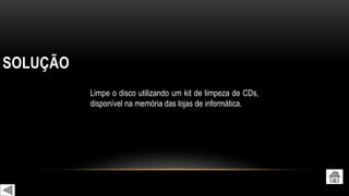 SOLUÇÃO
Limpe o disco utilizando um kit de limpeza de CDs,
disponível na memória das lojas de informática.
 