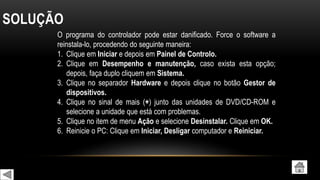 SOLUÇÃO
O programa do controlador pode estar danificado. Force o software a
reinstala-lo, procedendo do seguinte maneira:
1. Clique em Iniciar e depois em Painel de Controlo.
2. Clique em Desempenho e manutenção, caso exista esta opção;
depois, faça duplo cliquem em Sistema.
3. Clique no separador Hardware e depois clique no botão Gestor de
dispositivos.
4. Clique no sinal de mais (+) junto das unidades de DVD/CD-ROM e
selecione a unidade que está com problemas.
5. Clique no item de menu Ação e selecione Desinstalar. Clique em OK.
6. Reinicie o PC: Clique em Iniciar, Desligar computador e Reiniciar.
 