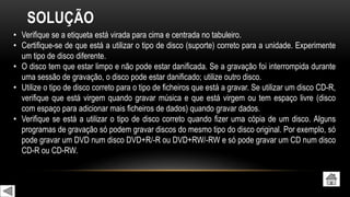 SOLUÇÃO
• Verifique se a etiqueta está virada para cima e centrada no tabuleiro.
• Certifique-se de que está a utilizar o tipo de disco (suporte) correto para a unidade. Experimente
um tipo de disco diferente.
• O disco tem que estar limpo e não pode estar danificada. Se a gravação foi interrompida durante
uma sessão de gravação, o disco pode estar danificado; utilize outro disco.
• Utilize o tipo de disco correto para o tipo de ficheiros que está a gravar. Se utilizar um disco CD-R,
verifique que está virgem quando gravar música e que está virgem ou tem espaço livre (disco
com espaço para adicionar mais ficheiros de dados) quando gravar dados.
• Verifique se está a utilizar o tipo de disco correto quando fizer uma cópia de um disco. Alguns
programas de gravação só podem gravar discos do mesmo tipo do disco original. Por exemplo, só
pode gravar um DVD num disco DVD+R/-R ou DVD+RW/-RW e só pode gravar um CD num disco
CD-R ou CD-RW.
 