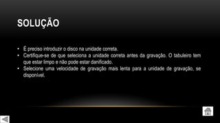 SOLUÇÃO
• É preciso introduzir o disco na unidade correta.
• Certifique-se de que seleciona a unidade correta antes da gravação. O tabuleiro tem
que estar limpo e não pode estar danificado.
• Selecione uma velocidade de gravação mais lenta para a unidade de gravação, se
disponível.
 