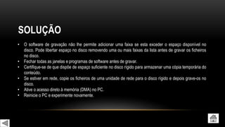 SOLUÇÃO
• O software de gravação não lhe permite adicionar uma faixa se esta exceder o espaço disponível no
disco. Pode libertar espaço no disco removendo uma ou mais faixas da lista antes de gravar os ficheiros
no disco.
• Fechar todas as janelas e programas de software antes de gravar.
• Certifique-se de que dispõe de espaço suficiente no disco rígido para armazenar uma cópia temporária do
conteúdo.
• Se estiver em rede, copie os ficheiros de uma unidade de rede para o disco rígido e depois grave-os no
disco.
• Ative o acesso direto à memória (DMA) no PC.
• Reinicie o PC e experimente novamente.
 