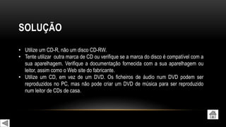 SOLUÇÃO
• Utilize um CD-R, não um disco CD-RW.
• Tente utilizar outra marca de CD ou verifique se a marca do disco é compatível com a
sua aparelhagem. Verifique a documentação fornecida com a sua aparelhagem ou
leitor, assim como o Web site do fabricante.
• Utilize um CD, em vez de um DVD. Os ficheiros de áudio num DVD podem ser
reproduzidos no PC, mas não pode criar um DVD de música para ser reproduzido
num leitor de CDs de casa.
 