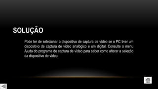 SOLUÇÃO
Pode ter de selecionar o dispositivo de captura de vídeo se o PC tiver um
dispositivo de captura de vídeo analógico e um digital. Consulte o menu
Ajuda do programa de captura de vídeo para saber como alterar a seleção
da dispositivo de vídeo.
 