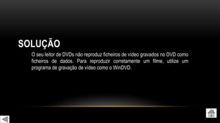 SOLUÇÃO
O seu leitor de DVDs não reproduz ficheiros de vídeo gravados no DVD como
ficheiros de dados. Para reproduzir corretamente um filme, utilize um
programa de gravação de vídeo como o WinDVD.
 