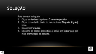 SOLUÇÃO
Para formatar a disquete:
1. Clique em Iniciar e depois em O meu computador.
2. Clique com o botão direito do rato no ícone Disquete 31/2 (A:)
ícone.
3. Selecionar Formatar.
4. Selecione as opções pretendidas e clique em Iniciar para dar
início à formatação da disquete.
 