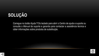 SOLUÇÃO
Carregue no botão Ajuda ? Do teclado para abrir o Centro de ajuda e suporte ou
consulte o Manual de suporte e garantia para contactar a assistência técnica e
obter informações sobre produtos de substituição.
 