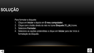 SOLUÇÃO
Para formatar a disquete:
1. Clique em Iniciar e depois em O meu computador.
2. Clique com o botão direito do rato no ícone Disquete 31/2 (A:) ícone.
3. Selecione Formatar.
4. Selecione as opções pretendidas e clique em Iniciar para dar início à
formatação da disquete.
 