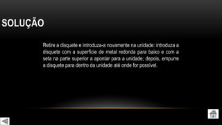 SOLUÇÃO
Retire a disquete e introduza-a novamente na unidade: introduza a
disquete com a superfície de metal redonda para baixo e com a
seta na parte superior a apontar para a unidade; depois, empurre
a disquete para dentro da unidade até onde for possível.
 