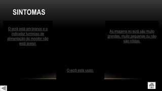 SINTOMAS
O ecrã está em branco e o
indicador luminoso de
alimentação do monitor não
está aceso.
O ecrã está vazio.
As imagens no ecrã são muito
grandes, muito pequenas ou não
são nítidas.
 