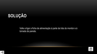 SOLUÇÃO
Volte a ligar a ficha de alimentação à parte de trás do monitor e à
tomada de parede.
 
