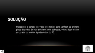 SOLUÇÃO
Inspecione o conetor de vídeo do monitor para verificar se existem
pinos dobrados. Se não existirem pinos dobrados, volte a ligar o cabo
do conetor do monitor à parte de trás do PC.
 