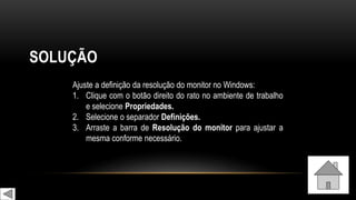 SOLUÇÃO
Ajuste a definição da resolução do monitor no Windows:
1. Clique com o botão direito do rato no ambiente de trabalho
e selecione Propriedades.
2. Selecione o separador Definições.
3. Arraste a barra de Resolução do monitor para ajustar a
mesma conforme necessário.
 