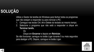 SOLUÇÃO
Utilize o Gestor de tarefas do Windows para fechar todos os programas
que não estejam a responder ou para reiniciar o PC:
1. Carregue nas teclas Ctrl, Alt e Delete do teclado ao mesmo tempo.
2. Selecione o programa que não está a responder e clique em
Terminar tarefa.
Ou
Clique em Encerrar e depois em Reiniciar.
Se não funcionar, carregue no botão Ligar durante 5 ou mais segundos
para desligar o PC. Depois, carregue no botão Ligar.
 