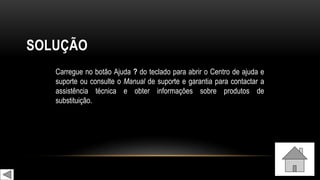 SOLUÇÃO
Carregue no botão Ajuda ? do teclado para abrir o Centro de ajuda e
suporte ou consulte o Manual de suporte e garantia para contactar a
assistência técnica e obter informações sobre produtos de
substituição.
 