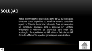 SOLUÇÃO
Instale o controlador do dispositivo a partir do CD ou da disquete
fornecidos com o dispositivo, ou transfira e instale o controlador
a partir da Web site do respetivo fabricante. Pode ser necessário
um controlador atualizado para o Windows XP. Contacte
diretamente o vendedor do dispositivo para obter uma
atualização. Para periféricos da HP, visite o Web site da HP.
Consulte o Manual de suporte e garantia para obter detalhes.
 