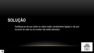SOLUÇÃO
Certifique-se de que todos os cabos estão corretamente ligados e de que
os pinos do cabo ou do conetor não estão dobrados.
 